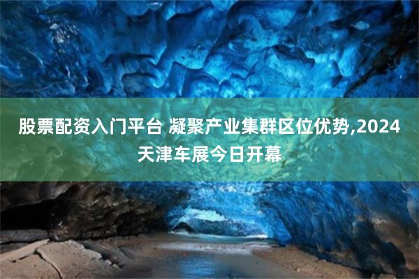 股票配资入门平台 凝聚产业集群区位优势,2024天津车展今日开幕