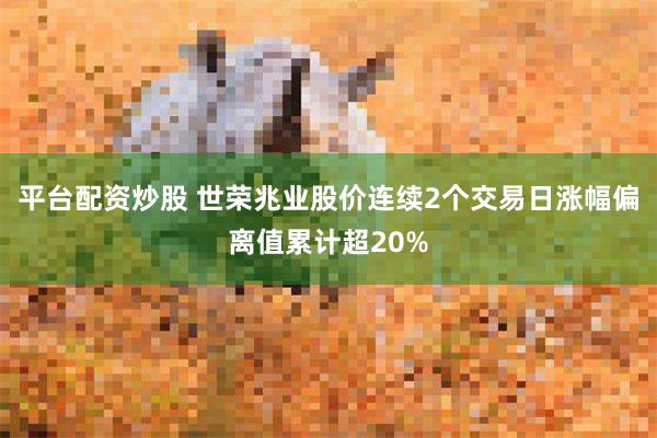 平台配资炒股 世荣兆业股价连续2个交易日涨幅偏离值累计超20%