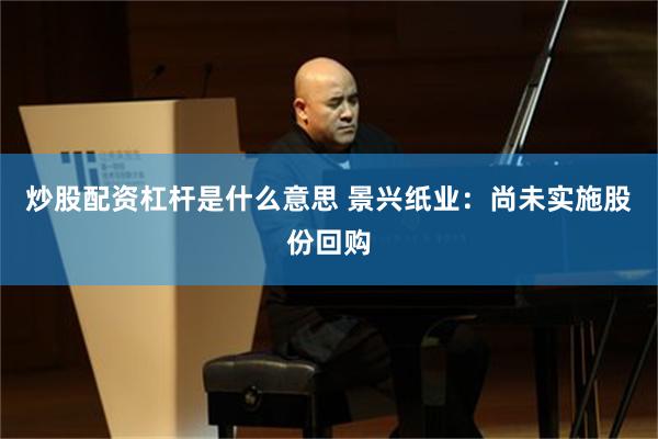 炒股配资杠杆是什么意思 景兴纸业：尚未实施股份回购
