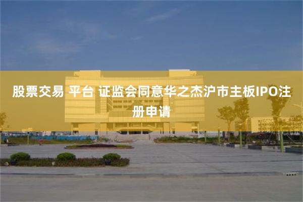 股票交易 平台 证监会同意华之杰沪市主板IPO注册申请