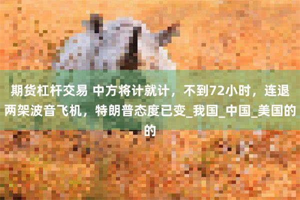 期货杠杆交易 中方将计就计，不到72小时，连退两架波音飞机，特朗普态度已变_我国_中国_美国的
