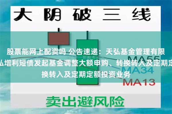 股票能网上配资吗 公告速递：天弘基金管理有限公司关于天弘增利短债发起基金调整大额申购、转换转入及定期定额投资业务