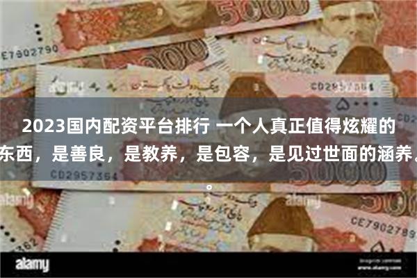 2023国内配资平台排行 一个人真正值得炫耀的东西，是善良，是教养，是包容，是见过世面的涵养。