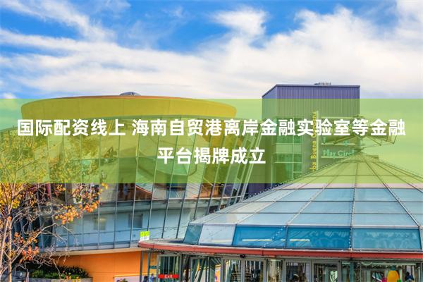 国际配资线上 海南自贸港离岸金融实验室等金融平台揭牌成立