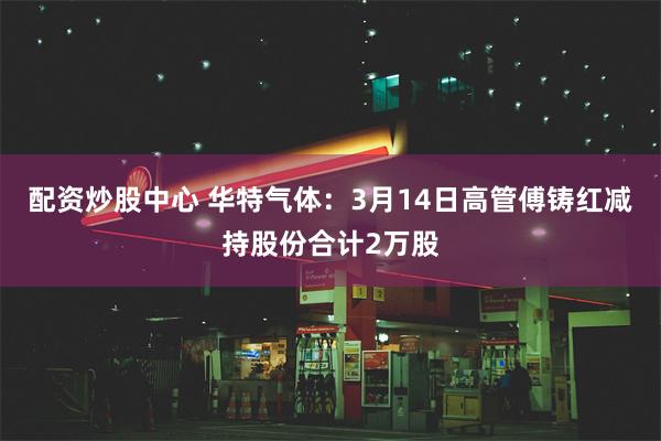 配资炒股中心 华特气体：3月14日高管傅铸红减持股份合计2万股