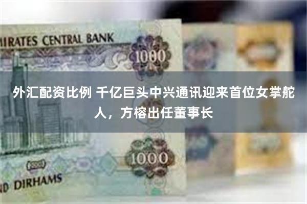 外汇配资比例 千亿巨头中兴通讯迎来首位女掌舵人，方榕出任董事长