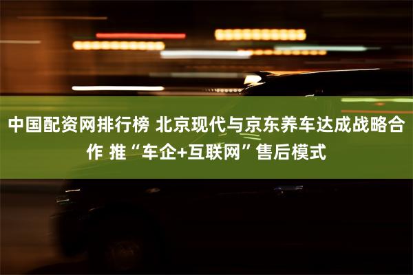 中国配资网排行榜 北京现代与京东养车达成战略合作 推“车企+互联网”售后模式