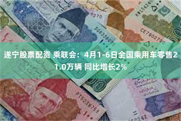 遂宁股票配资 乘联会：4月1-6日全国乘用车零售21.0万辆 同比增长2%