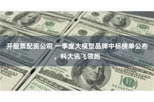 开股票配资公司 一季度大模型品牌中标榜单公布，科大讯飞领跑