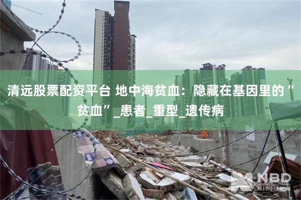 清远股票配资平台 地中海贫血：隐藏在基因里的“贫血”_患者_重型_遗传病