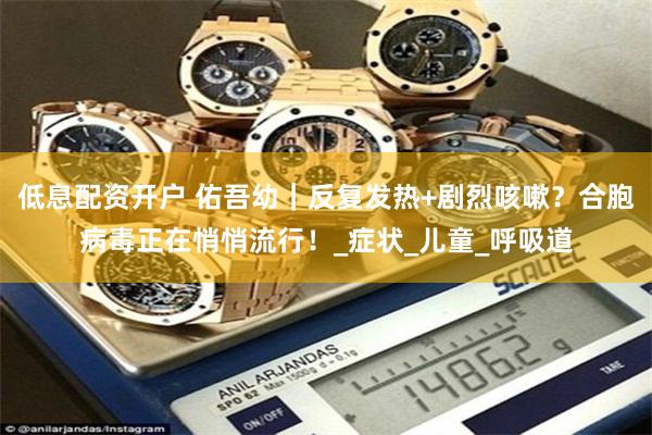 低息配资开户 佑吾幼｜反复发热+剧烈咳嗽？合胞病毒正在悄悄流行！_症状_儿童_呼吸道