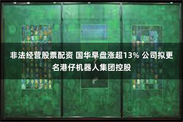 非法经营股票配资 国华早盘涨超13% 公司拟更名港仔机器人集团控股