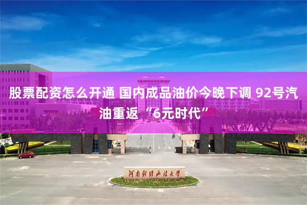 股票配资怎么开通 国内成品油价今晚下调 92号汽油重返 “6元时代”