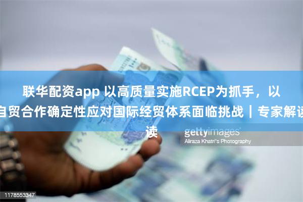联华配资app 以高质量实施RCEP为抓手，以自贸合作确定性应对国际经贸体系面临挑战｜专家解读