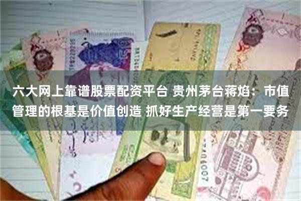 六大网上靠谱股票配资平台 贵州茅台蒋焰：市值管理的根基是价值创造 抓好生产经营是第一要务