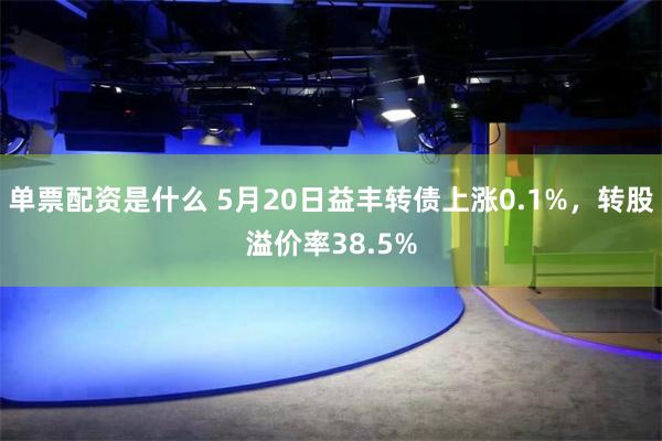 单票配资是什么 5月20日益丰转债上涨0.1%，转股溢价率38.5%