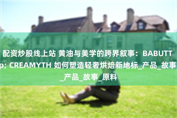 配资炒股线上站 黄油与美学的跨界叙事：BABUTT & CREAMYTH 如何塑造轻奢烘焙新地标_产品_故事_原料