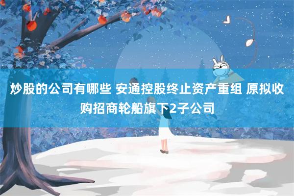 炒股的公司有哪些 安通控股终止资产重组 原拟收购招商轮船旗下2子公司