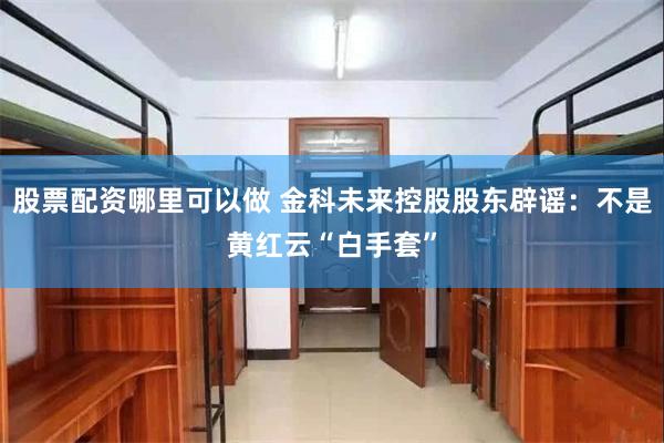 股票配资哪里可以做 金科未来控股股东辟谣：不是黄红云“白手套”