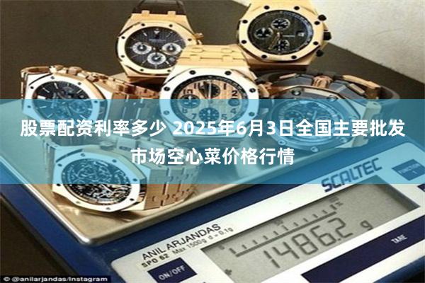 股票配资利率多少 2025年6月3日全国主要批发市场空心菜价格行情