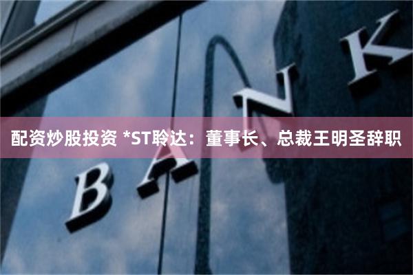 配资炒股投资 *ST聆达：董事长、总裁王明圣辞职