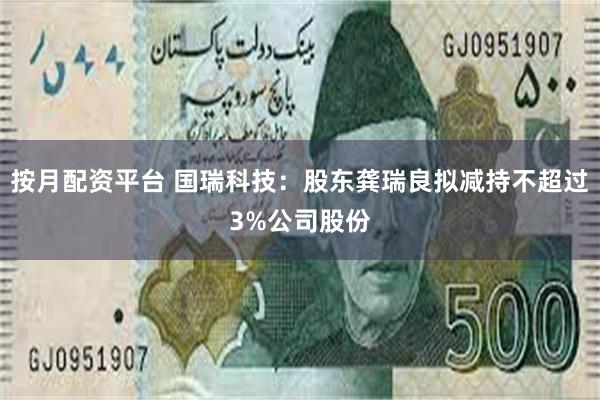 按月配资平台 国瑞科技：股东龚瑞良拟减持不超过3%公司股份