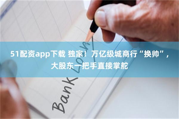 51配资app下载 独家！万亿级城商行“换帅”，大股东一把手直接掌舵