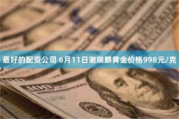 最好的配资公司 6月11日谢瑞麟黄金价格998元/克