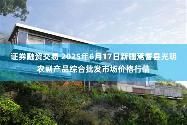 证券融资交易 2025年6月17日新疆焉耆县光明农副产品综合批发市场价格行情