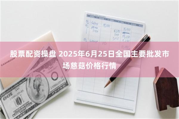 股票配资操盘 2025年6月25日全国主要批发市场慈菇价格行情