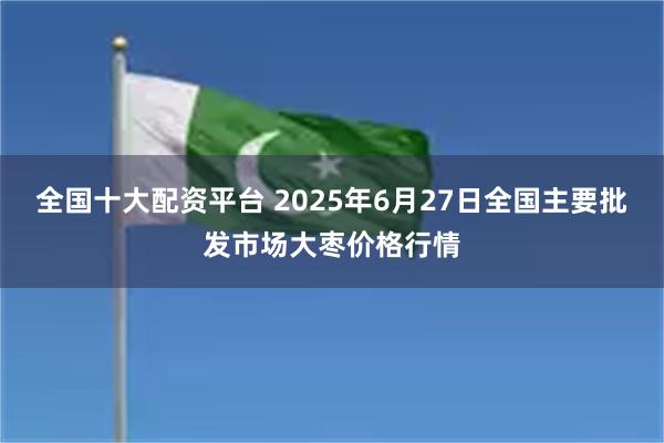 全国十大配资平台 2025年6月27日全国主要批发市场大枣价格行情