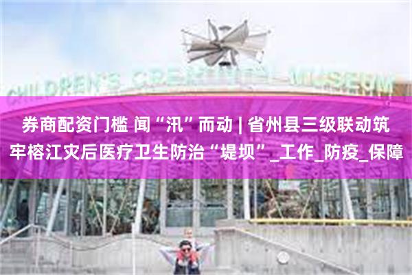 券商配资门槛 闻“汛”而动 | 省州县三级联动筑牢榕江灾后医疗卫生防治“堤坝”_工作_防疫_保障