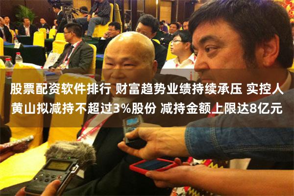 股票配资软件排行 财富趋势业绩持续承压 实控人黄山拟减持不超过3%股份 减持金额上限达8亿元